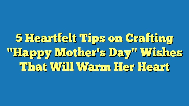 5 Heartfelt Tips on Crafting "Happy Mother's Day" Wishes That Will Warm Her Heart