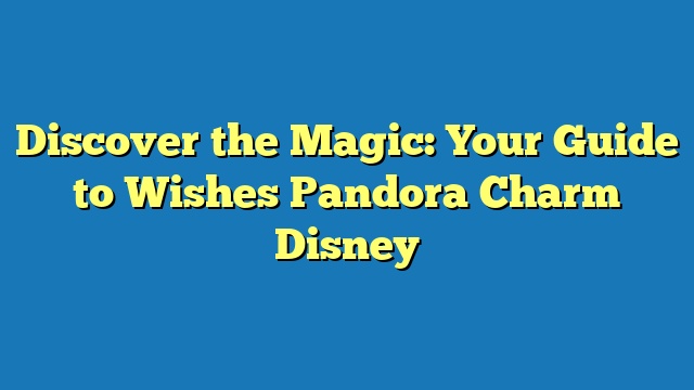 Discover the Magic: Your Guide to Wishes Pandora Charm Disney