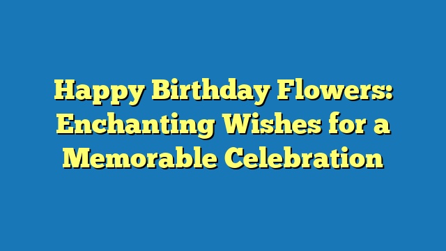 Happy Birthday Flowers: Enchanting Wishes for a Memorable Celebration