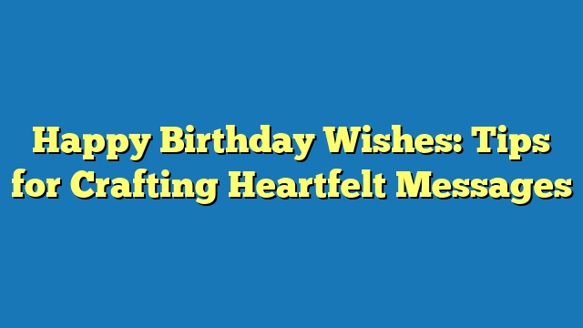 Happy Birthday Wishes: Tips for Crafting Heartfelt Messages