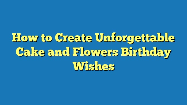 How to Create Unforgettable Cake and Flowers Birthday Wishes