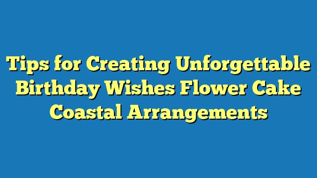 Tips for Creating Unforgettable Birthday Wishes Flower Cake Coastal Arrangements