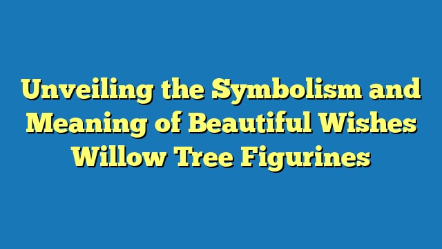 Unveiling the Symbolism and Meaning of Beautiful Wishes Willow Tree Figurines